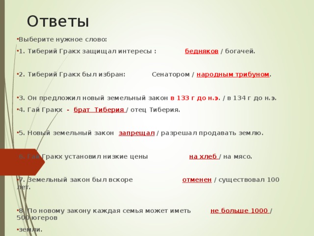 Ответы Выберите нужное слово: 1. Тиберий Гракх защищал интересы : бедняков / богачей.  2. Тиберий Гракх был избран: Сенатором / народным трибуном .  3. Он предложил новый земельный закон в 133 г до н.э . / в 134 г до н.э. 4. Гай Гракх - брат Тиберия / отец Тиберия.  5. Новый земельный закон запрещал / разрешал продавать землю.  6. Гай Гракх установил низкие цены на хлеб / на мясо.  7. Земельный закон был вскоре отменен / существовал 100 лет.  8. По новому закону каждая семья может иметь не больше 1000 / 500 югеров земли. 9. Тиберий Гракх был убит Сенаторами / Народным Трибуном 