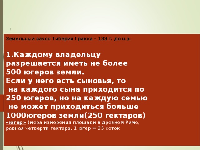 Земельный закон Тиберия Гракха – 133 г. до н.э.   1.Каждому владельцу  разрешается иметь не более  500 югеров земли.  Если у него есть сыновья, то  на каждого сына приходится по  250 югеров, но на каждую семью  не может приходиться больше  1000югеров земли(250 гектаров)  «югер»  (мера измерения площади в древнем Риме,  равная четверти гектара. 1 югер = 25 соток    