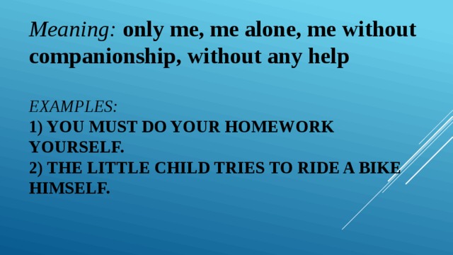 Meaning: only me, me alone, me without companionship, without any help Examples:  1) You must do your homework yourself.  2) The little child tries to ride a bike himself.   