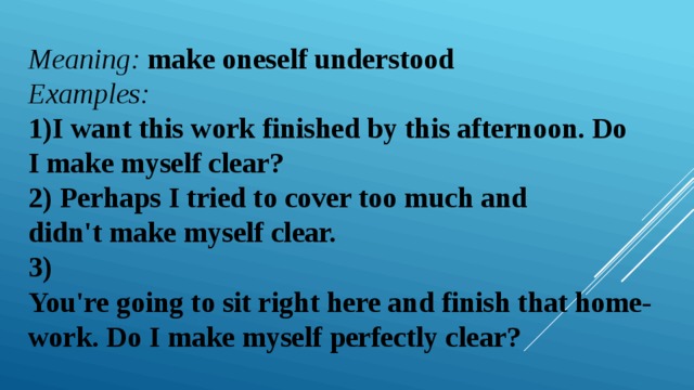 Meaning:  make oneself understood  Examples:   1)I want this work finished by this afternoon. Do I make myself clear?  2)  Perhaps I tried to cover too much and didn't make myself clear.  3)  You're going to sit right here and finish that home-work. Do I make myself perfectly clear? 