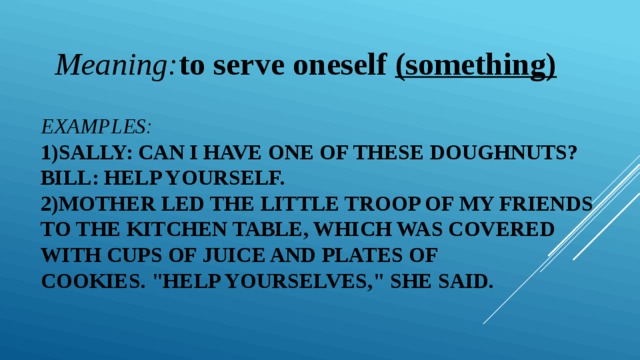 Meaning: to serve oneself  (something) Examples:  1)Sally: Can I have one of these doughnuts?   Bill: Help yourself. 2)Mother led the little troop of my friends   to the kitchen table, which was covered   with cups of juice and plates of cookies. 