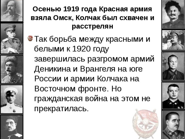 Осенью 1919 года Красная армия взяла Омск, Колчак был схвачен и расстрелян Так борьба между красными и белыми к 1920 году завершилась разгромом армий Деникина и Врангеля на юге России и армии Колчака на Восточном фронте. Но гражданская война на этом не прекратилась. 