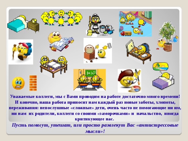 Уважаемые коллеги, мы с Вами проводим на работе достаточно много времени! И конечно, наша работа приносит нам каждый раз новые заботы, хлопоты, переживания: непослушные «сложные» дети, очень часто не помогающие ни им, ни нам их родители, коллеги со своими «заморочками» и начальство, иногда критикующее нас.  Пусть помогут, утешат, или просто развлекут Вас «антистрессовые мысли»!