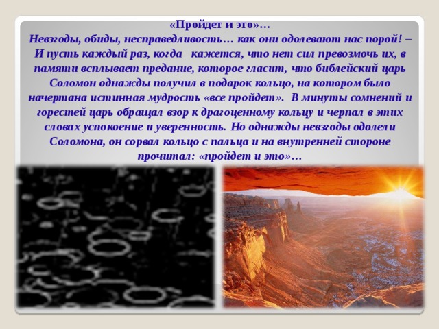 «Пройдет и это»… Невзгоды, обиды, несправедливость… как они одолевают нас порой! – И пусть каждый раз, когда кажется, что нет сил превозмочь их, в памяти всплывает предание, которое гласит, что библейский царь Соломон однажды получил в подарок кольцо, на котором было начертана истинная мудрость «все пройдет». В минуты сомнений и горестей царь обращал взор к драгоценному кольцу и черпал в этих словах успокоение и уверенность. Но однажды невзгоды одолели Соломона, он сорвал кольцо с пальца и на внутренней стороне прочитал: «пройдет и это»…