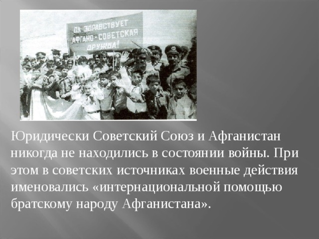 Юридически Советский Союз и Афганистан никогда не находились в состоянии войны . При этом в советских источниках военные действия именовались «интернациональной помощью братскому народу Афганистана». 