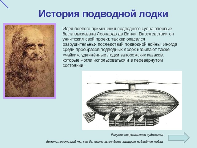 История подводной лодки Идея боевого применения подводного судна впервые была высказана Леонардо да Винчи. Впоследствии он уничтожил свой проект, так как опасался разрушительных последствий подводной войны. Иногда среди прообразов подводных лодок называют также «чайки», удлинённые лодки запорожских казаков, которые могли использоваться и в перевёрнутом состоянии. Рисунок современного художника, демонстрирующий то, как бы могла выглядеть казацкая подводная лодка  