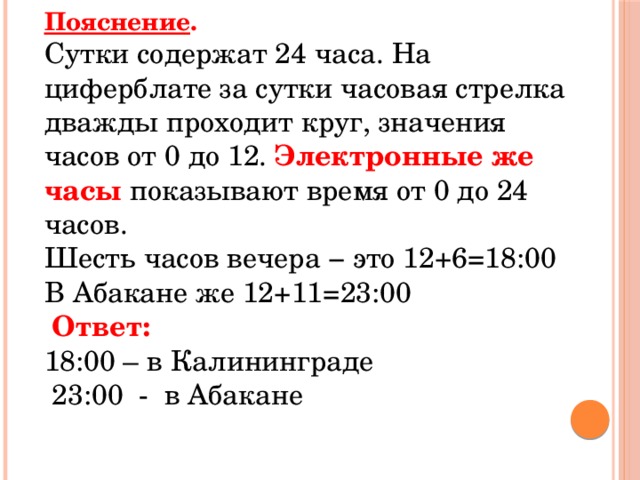 Пояснение . Сутки содержат 24 часа. На циферблате за сутки часовая стрелка дважды проходит круг, значения часов от 0 до 12. Электронные же часы показывают время от 0 до 24 часов. Шесть часов вечера − это 12+6=18:00 В Абакане же 12+11=23:00   Ответ:  18:00 – в Калининграде  23:00 - в Абакане 
