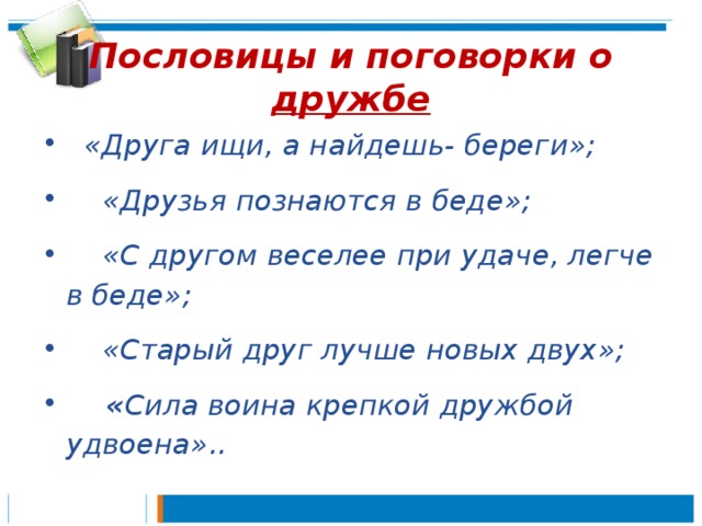 Пословицы и поговорки о дружбе  «Друга ищи, а найдешь- береги»;  «Друзья познаются в беде»;  «С другом веселее при удаче, легче в беде»;  «Старый друг лучше новых двух»;  « Сила воина крепкой дружбой удвоена».. 