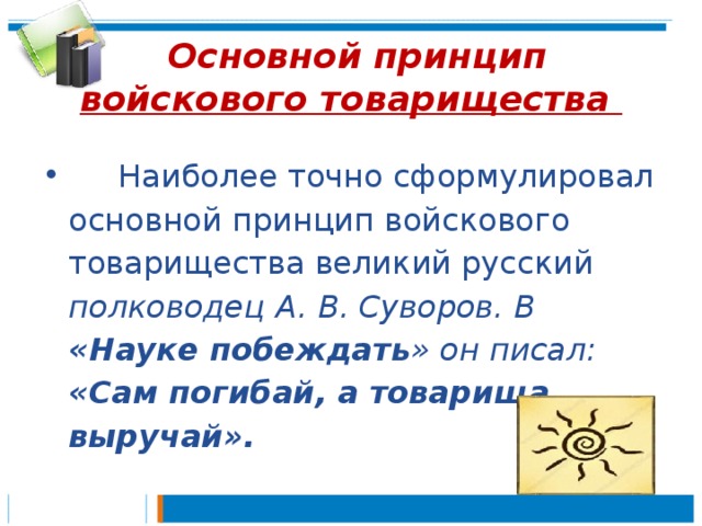  Основной принцип войскового товарищества       Наиболее точно сформулировал основной принцип войскового товарищества великий русский полководец  А. В. Суворов. В «Науке побеждать » он писал: «Сам погибай, а товарища выручай».  