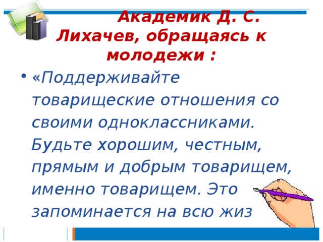  Академик Д. С. Лихачев, обращаясь к молодежи : « Поддерживайте товарищеские отношения со своими одноклассниками. Будьте хорошим, честным, прямым и добрым товарищем, именно товарищем. Это запоминается на всю жизнь». 