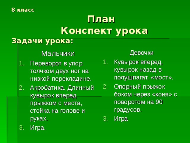 8 класс  План  Конспект урока  Задачи урока: Мальчики Девочки Переворот в упор толчком двух ног на низкой перекладине. Акробатика. Длинный кувырок вперед прыжком с места, стойка на голове и руках. Игра. Кувырок вперед, кувырок назад в полушпагат, «мост». Опорный прыжок боком через «коня» с поворотом на 90 градусов. Игра 