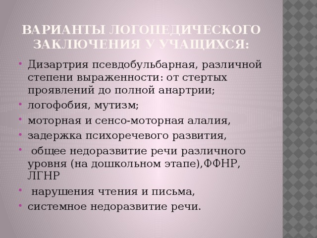 варианты логопедического заключения у учащихся: Дизартрия псевдобульбарная, различной степени выраженности: от стертых проявлений до полной анартрии; логофобия, мутизм; моторная и сенсо-моторная алалия, задержка психоречевого развития,  общее недоразвитие речи различного уровня (на дошкольном этапе),ФФНР, ЛГНР  нарушения чтения и письма, системное недоразвитие речи. 