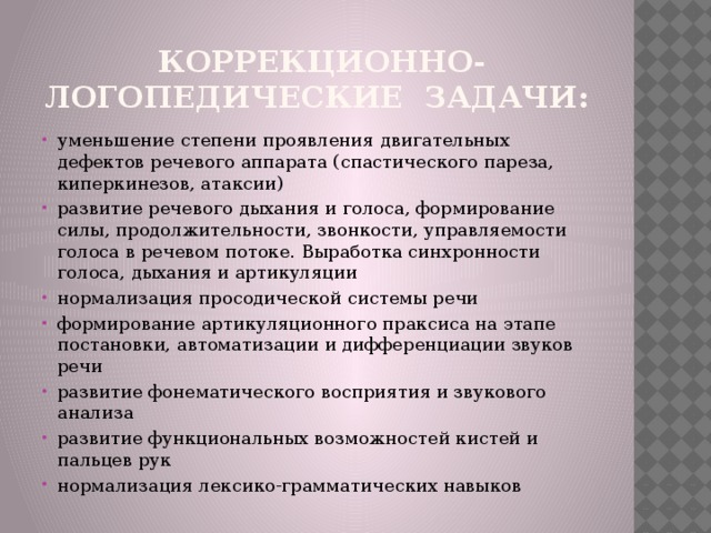  коррекционно-логопедические задачи: уменьшение степени проявления двигательных дефектов речевого аппарата (спастического пареза, киперкинезов, атаксии) развитие речевого дыхания и голоса, формирование силы, продолжительности, звонкости, управляемости голоса в речевом потоке. Выработка синхронности голоса, дыхания и артикуляции нормализация просодической системы речи формирование артикуляционного праксиса на этапе постановки, автоматизации и дифференциации звуков речи развитие фонематического восприятия и звукового анализа развитие функциональных возможностей кистей и пальцев рук нормализация лексико-грамматических навыков 