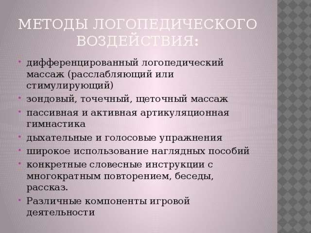 методы логопедического воздействия : дифференцированный логопедический массаж (расслабляющий или стимулирующий) зондовый, точечный, щеточный массаж пассивная и активная артикуляционная гимнастика дыхательные и голосовые упражнения широкое использование наглядных пособий конкретные словесные инструкции с многократным повторением, беседы, рассказ. Различные компоненты игровой деятельности  