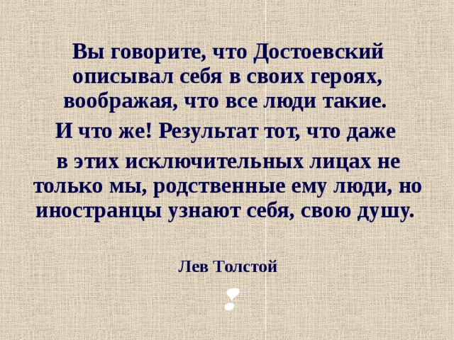Вы говорите, что Достоевский описывал себя в своих героях, воображая, что все люди такие. И что же! Результат тот, что даже в этих исключительных лицах не только мы, родственные ему люди, но иностранцы узнают себя, свою душу.  Лев Толстой   