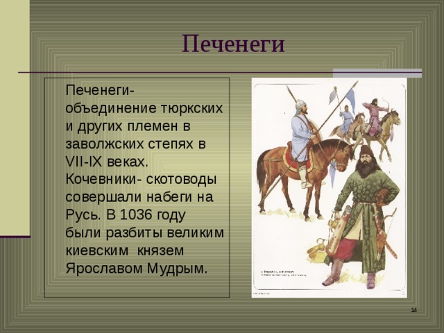 Печенеги  Печенеги-объединение тюркских и других племен в заволжских степях в VII - IX веках. Кочевники- скотоводы совершали набеги на Русь. В 1036 году были разбиты великим киевским князем Ярославом Мудрым.  