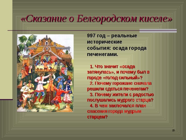 «Сказание о Белгородском киселе» 997 год – реальные исторические события: осада города печенегами.   1. Что значит «осада затянулась», и почему был в городе «голод сильный»?  2. Почему горожане сначала решили сдаться печенегам?  3. Почему жители с радостью послушались мудрого старца?  4. В чем заключался план спасения города мудрым старцем?  