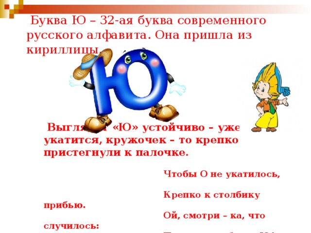  Буква Ю – 32-ая буква современного русского алфавита. Она пришла из кириллицы.  Выглядит «Ю» устойчиво – уже не укатится, кружочек – то крепко пристегнули к палочке.  Чтобы О не укатилось,  Крепко к столбику прибью.  Ой, смотри – ка, что случилось:  Получилась буква Ю! 