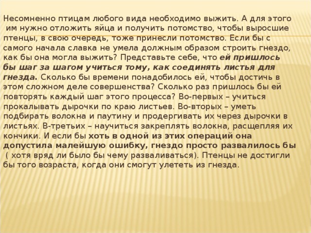Несомненно птицам любого вида необходимо выжить. А для этого  им нужно отложить яйца и получить потомство, чтобы выросшие птенцы, в свою очередь, тоже принесли потомство. Если бы с самого начала славка не умела должным образом строить гнездо, как бы она могла выжить? Представьте себе, что ей  пришлось бы шаг за шагом учиться тому, как соединять листья для гнезда. Сколько бы времени понадобилось ей, чтобы достичь в этом сложном деле совершенства? Сколько раз пришлось бы ей повторять каждый шаг этого процесса? Во-первых – учиться прокалывать дырочки по краю листьев. Во-вторых – уметь подбирать волокна и паутину и продергивать их через дырочки в листьях. В-третьих – научиться закреплять волокна, расщепляя их кончики. И если бы хоть в одной из этих операций она допустила малейшую ошибку, гнездо просто развалилось бы  ( хотя вряд ли было бы чему разваливаться). Птенцы не достигли бы того возраста, когда они смогут улететь из гнезда. 