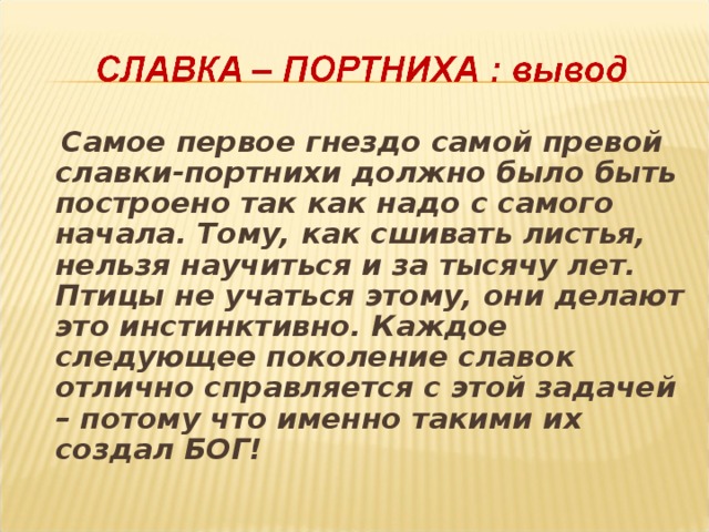  Самое первое гнездо самой превой славки-портнихи должно было быть построено так как надо с самого начала. Тому, как сшивать листья, нельзя научиться и за тысячу лет. Птицы не учаться этому, они делают это инстинктивно. Каждое следующее поколение славок отлично справляется с этой задачей – потому что именно такими их создал БОГ!  