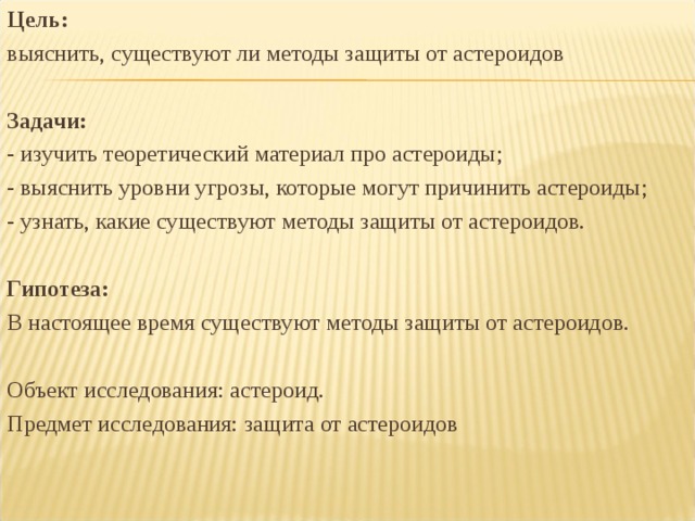 Цель: выяснить, существуют ли методы защиты от астероидов Задачи: - изучить теоретический материал про астероиды; - выяснить уровни угрозы, которые могут причинить астероиды; - узнать, какие существуют методы защиты от астероидов. Гипотеза: В настоящее время существуют методы защиты от астероидов. Объект исследования: астероид. Предмет исследования: защита от астероидов 