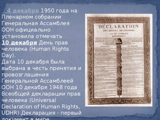4 декабря  1950 года на Пленарном собрании Генеральная Ассамблея ООН официально установила отмечать 10 декабря  День прав человека (Human Rights Day).  Дата 10 декабря была выбрана в честь принятия и провозглашения Генеральной Ассамблеей ООН 10 декабря 1948 года Всеобщей декларации прав человека (Universal Declaration of Human Rights, UDHR).Декларация - первый документ в мире, сформулировавший положения о правах человека. 