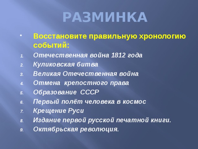 РАЗМИНКА Восстановите правильную хронологию событий: Отечественная война 1812 года Куликовская битва Великая Отечественная война Отмена крепостного права Образование СССР Первый полёт человека в космос Крещение Руси Издание первой русской печатной книги. Октябрьская революция. 