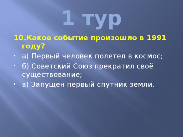 1 тур 10.Какое событие произошло в 1991 году? а) Первый человек полетел в космос; б) Советский Союз прекратил своё существование; в) Запущен первый спутник земли. 