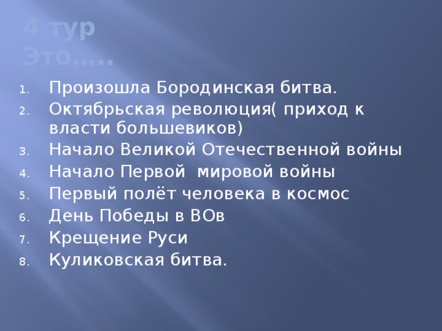 4 тур  Это….. Произошла Бородинская битва. Октябрьская революция( приход к власти большевиков) Начало Великой Отечественной войны Начало Первой мировой войны Первый полёт человека в космос День Победы в ВОв Крещение Руси Куликовская битва. 