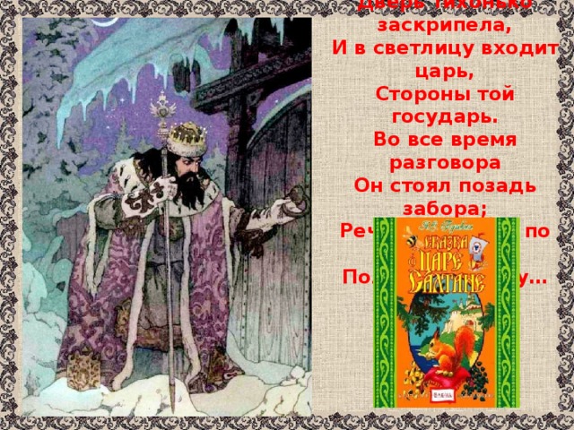 Только вымолвить успела,  Дверь тихонько заскрипела,  И в светлицу входит царь,  Стороны той государь.  Во все время разговора  Он стоял позадь забора;  Речь последней по всему  Полюбилася ему…    