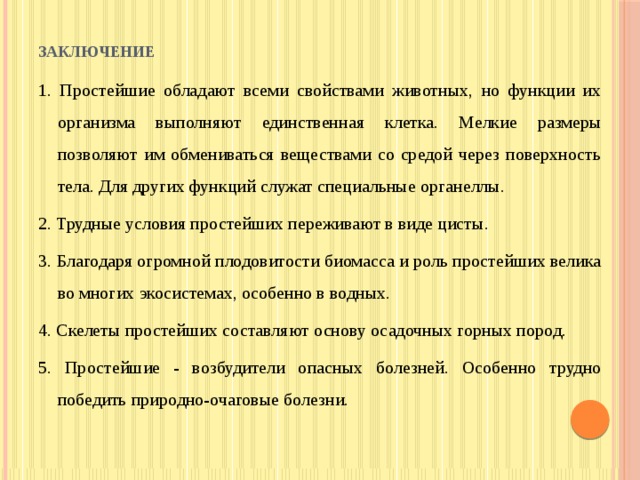 Заключение   1. Простейшие обладают всеми свойствами животных, но функции их организма выполняют единственная клетка. Мелкие размеры позволяют им обмениваться веществами со средой через поверхность тела. Для других функций служат специальные органеллы. 2. Трудные условия простейших переживают в виде цисты. 3. Благодаря огромной плодовитости биомасса и роль простейших велика во многих экосистемах, особенно в водных. 4. Скелеты простейших составляют основу осадочных горных пород. 5. Простейшие - возбудители опасных болезней. Особенно трудно победить природно-очаговые болезни. 