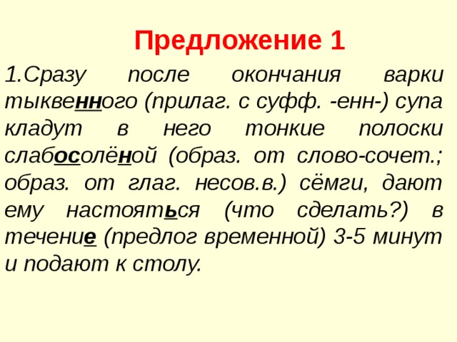 Предложение 1 1.Сразу после окончания варки тыкве нн ого (прилаг. с суфф. -енн-) супа кладут в него тонкие полоски слаб ос олё н ой (образ. от слово-сочет.; образ. от глаг. несов.в.) сёмги, дают ему настоят ь ся (что сделать?) в течени е (предлог временной) 3-5 минут и подают к столу. 