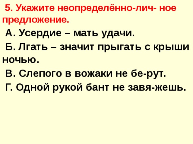  5. Укажите неопределённо-лич- ное предложение.  А. Усердие – мать удачи.  Б. Лгать – значит прыгать с крыши ночью.  В. Слепого в вожаки не бе-рут.  Г. Одной рукой бант не завя-жешь. 