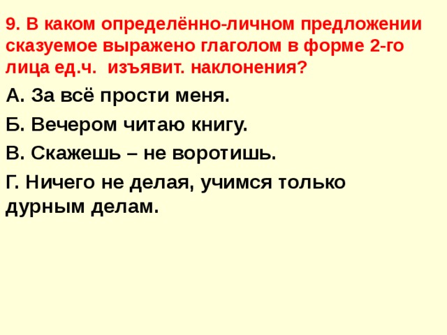 9. В каком определённо-личном предложении сказуемое выражено глаголом в форме 2-го лица ед.ч. изъявит. наклонения? А. За всё прости меня. Б. Вечером читаю книгу. В. Скажешь – не воротишь. Г. Ничего не делая, учимся только дурным делам.  