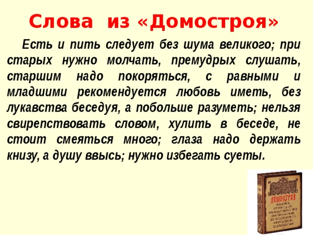 Слова из «Домостроя»  Есть и пить следует без шума великого; при старых нужно мол­чать, премудрых слушать, старшим надо покоряться, с равными и младшими рекомендуется любовь иметь, без лукавства беседуя, а побольше разуметь; нельзя свирепствовать словом, хулить в бе­седе, не стоит смеяться много; глаза надо держать книзу, а душу ввысь; нужно избегать суеты.  
