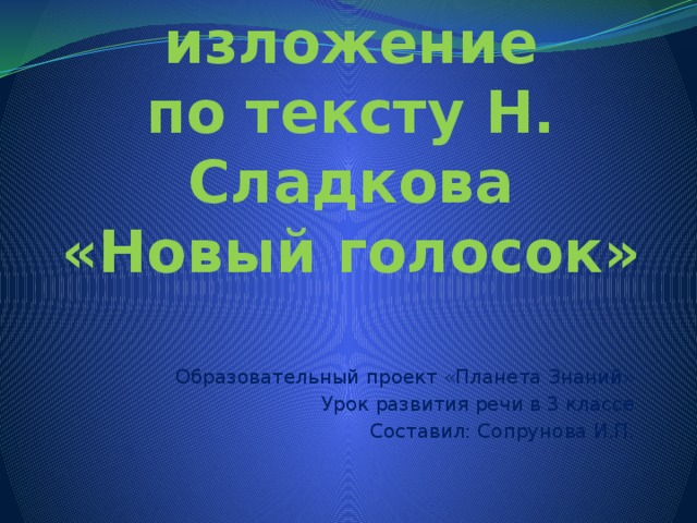 Устное изложение  по тексту Н. Сладкова  «Новый голосок» Образовательный проект «Планета Знаний» Урок развития речи в 3 классе Составил: Сопрунова И.П. 