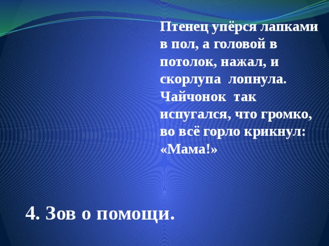 Птенец упёрся лапками в пол, а головой в потолок, нажал, и скорлупа лопнула. Чайчонок так испугался, что громко, во всё горло крикнул: «Мама!» 4. Зов о помощи. 