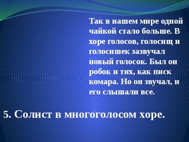 Так в нашем мире одной чайкой стало больше. В хоре голосов, голосищ и голосишек зазвучал новый голосок. Был он робок и тих, как писк комара. Но он звучал, и его слышали все. 5 . Солист в многоголосом хоре. 