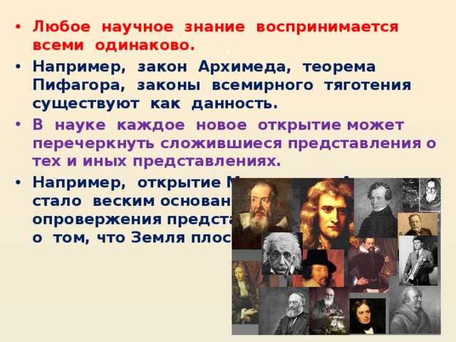 . Любое  научное  знание  воспринимается  всеми  одинаково. Например,  закон  Архимеда,  теорема  Пифагора,  законы  всемирного  тяготения  существуют  как  данность.  В  науке  каждое  новое  открытие может перечеркнуть сложившиеся представления о тех и иных представлениях. Например,  открытие Магелланом Америки  стало  веским основанием  для опровержения представлений человечества о  том, что Земля плоская.                                    