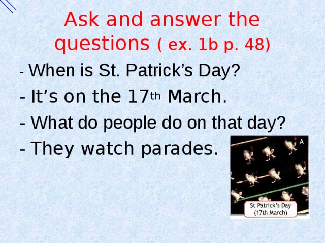 Ask and answer the questions ( ex. 1b p. 48) - When is St. Patrick’s Day? - It’s on the 17 th March. - What do people do on that day? - They watch parades. 