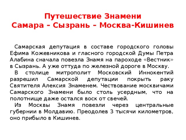 Путешествие Знамени  Самара – Сызрань – Москва-Кишинев Самарская депутация в составе городского головы Ефима Кожевникова и гласного городской Думы Петра Алабина сначала повезла Знамя на пароходе «Вестник» в Сызрань. А уже оттуда по железной дороге в Москву. В столице митрополит Московский Иннокентий разрешил Самарской депутации покрыть раку Святителя Алексия Знаменем. Чествование москвичами Самарского Знамени было столь усердным, что на полотнище даже остался воск от свечей. Из Москвы Знамя повезли через центральные губернии в Молдавию. Преодолев 3 тысячи километров, оно прибыло в Кишинев. 