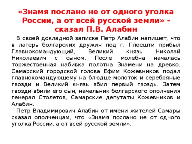 «Знамя послано не от одного уголка России, а от всей русской земли» - сказал П.В. Алабин В своей докладной записке Петр Алабин напишет, что в лагерь болгарских дружин под г. Плоешти прибыл Главнокомандующий, Великий князь Николай Николаевич с сыном. После молебна началась торжественная набивка полотна Знамени на древко. Самарский городской голова Ефим Кожевников подал главнокомандующему на блюдце молоток и серебряные гвозди и Великий князь вбил первый гвоздь. Затем гвозди вбили его сын, начальник болгарского ополчения генерал Столетов, Самарские депутаты Кожевников и Алабин. Петр Владимирович Алабин от имени жителей Самары сказал ополченцам, что «Знамя послано не от одного уголка России, а от всей русской земли». 