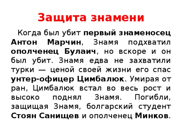 Защита знамени Когда был убит первый знаменосец Антон Марчин , Знамя подхватил ополченец Булаич , но вскоре и он был убит. Знамя едва не захватили турки — ценой своей жизни его спас унтер-офицер Цимбалюк . Умирая от ран, Цимбалюк встал во весь рост и высоко поднял Знамя. Погибли, защищая Знамя, болгарский студент Стоян Санищев и ополченец Минков . 