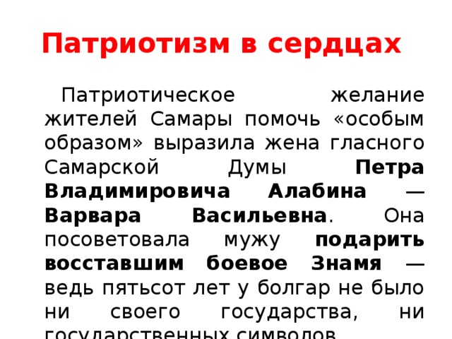 Патриотизм в сердцах Патриотическое желание жителей Самары помочь «особым образом» выразила жена гласного Самарской Думы Петра Владимировича Алабина — Варвара Васильевна . Она посоветовала мужу подарить восставшим боевое Знамя — ведь пятьсот лет у болгар не было ни своего государства, ни государственных символов.  