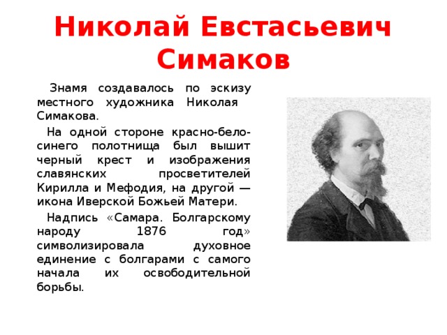 Николай Евстасьевич Симаков  Знамя создавалось по эскизу местного художника Николая Симакова. На одной стороне красно-бело-синего полотнища был вышит черный крест и изображения славянских просветителей Кирилла и Мефодия, на другой — икона Иверской Божьей Матери. Надпись «Самара. Болгарскому народу 1876 год» символизировала духовное единение с болгарами с самого начала их освободительной борьбы. 