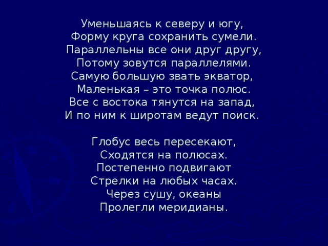 Уменьшаясь к северу и югу,   Форму круга сохранить сумели.  Параллельны все они друг другу,  Потому зовутся параллелями.  Самую большую звать экватор,   Маленькая – это точка полюс.  Все с востока тянутся на запад,   И по ним к широтам ведут поиск.      Глобус весь пересекают,  Сходятся на полюсах.  Постепенно подвигают  Стрелки на любых часах.  Через сушу, океаны  Пролегли меридианы.   