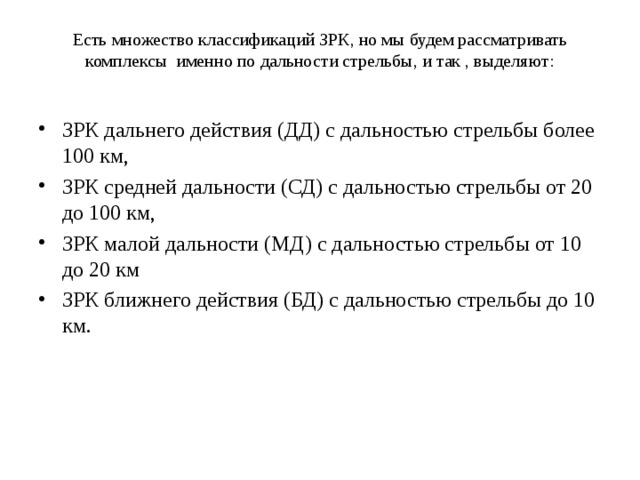 Есть множество классификаций ЗРК, но мы будем рассматривать комплексы именно по дальности стрельбы, и так , выделяют:   ЗРК дальнего действия (ДД) с дальностью стрельбы более 100 км, ЗРК средней дальности (СД) с дальностью стрельбы от 20 до 100 км, ЗРК малой дальности (МД) с дальностью стрельбы от 10 до 20 км ЗРК ближнего действия (БД) с дальностью стрельбы до 10 км. 