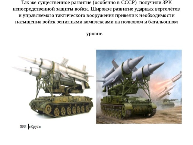Так же существенное развитие (особенно в СССР) получили ЗРК непосредственной защиты войск. Широкое развитие ударных вертолётов и управляемого тактического вооружения привели к необходимости насыщения войск зенитными комплексами на полковом и батальонном уровне.  