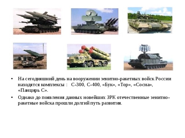 На сегодняшний день на вооружении зенитно-ракетных войск России находятся комплексы : С-300, С-400, «Бук», «Тор», «Сосна», «Панцирь С». Однако до появления данных новейших ЗРК отечественные зенитно-ракетные войска прошли долгий путь развития. 