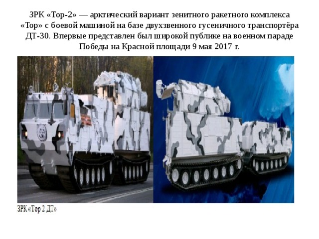 ЗРК «Тор-2» — арктический вариант зенитного ракетного комплекса «Тор» с боевой машиной на базе двухзвенного гусеничного транспортёра ДТ-30. Впервые представлен был широкой публике на военном параде Победы на Красной площади 9 мая 2017 г. 